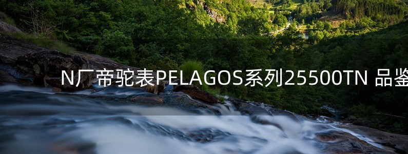 N厂帝驼表PELAGOS系列25500TN 品鉴