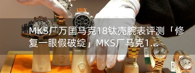 MKS厂万国马克18钛壳腕表评测「修复一眼假破绽」MKS厂马克18对比正品